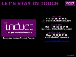 LET’S STAY IN TOUCH

                                                Joan Ras
                                          Mob:+34 654 56 60 01
                                       joan.ras@inductsoftware.com

                                                 Ignasi Clos
                                          Mob : +34 659 55 14 01
                                      ignasi.clos@inductsoftware.com

                                           Alf Martin Johansen
                                          Mob: +47 90 17 94 35
                                         amj@inductsoftware.com
Encourage. Manage. Measure. Reward.
                                         www.inductsoftware.com




                                                              © 2013 INDUCT SEA
 