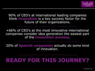 90% of CEO’s at international leading companies
 think innovation is a key success factor for the
          future of their organizations.

+66% of CEO’s at the most innovative international
companies consider idea generation the easiest part
           of the innovation process.

20% of Spanish companies actually do some kind
                of innovation.


READY FOR THIS JOURNEY?
                                               © 2013 INDUCT SEA
 
