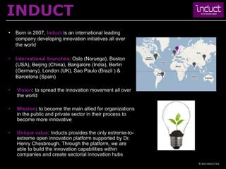 INDUCT
•   Born in 2007, Induct is an international leading
    company developing innovation initiatives all over
    the world

•   International branches: Oslo (Noruega), Boston
    (USA), Beijing (China), Bangalore (India), Berlin
    (Germany), London (UK), Sao Paulo (Brazil ) &
    Barcelona (Spain)

•   Vision: to spread the innovation movement all over
    the world

•   Mission: to become the main allied for organizations
    in the public and private sector in their process to
    become more innovative

•   Unique value: Inducts provides the only extreme-to-
    extreme open innovation platform supported by Dr.
    Henry Chesbrough. Through the platform, we are
    able to build the innovation capabilities within
    companies and create sectorial innovation hubs
                                                           © 2013 INDUCT SEA
 