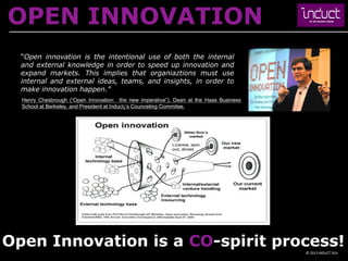 OPEN INNOVATION
  “Open innovation is the intentional use of both the internal
  and external knowledge in order to speed up innovation and
  expand markets. This implies that organiaztions must use
  internal and external ideas, teams, and insights, in order to
  make innovation happen.”
  Henry Chesbrough (“Open Innovation: the new imperative”), Dean at the Haas Business
  School at Berkeley, and President at Induct¡’s Counceling Commitee.




Open Innovation is a CO-spirit process!
                                                                                        © 2013 INDUCT SEA
 