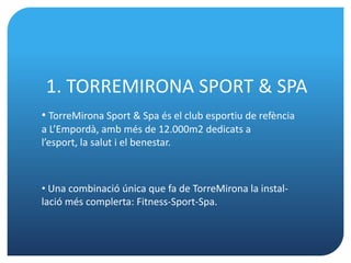 1. TORREMIRONA SPORT & SPA
• TorreMirona Sport & Spa és el club esportiu de refència
a L’Empordà, amb més de 12.000m2 dedicats a
l’esport, la salut i el benestar.



• Una combinació única que fa de TorreMirona la instal-
lació més complerta: Fitness-Sport-Spa.
 