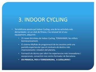 3. INDOOR CYCLING
• TorreMirona aposta pel Indoor Cycling, una de les activitats més
  demandades en un club de fitness, i ha renovat tot el seu
  equipament, adquirint:
       • 25 noves bicicletes de Indoor Cycling, TOMAHAWK, les millors
         biomecanicament.
       • El sistema MyRide de programació de les sessions amb una
         pantalla espectacular que et condueix als destins més
         impressionants i retadors del planeta.
       • Formació als tècnics per oferir les experiencies més innovadores i
         excepcionals, convertint-nos centre formador de Barcelona.
       • EN PRIMICIA, PER A TORREMIRONA, A CATALUNYA!!
 