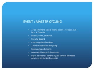 EVENT : MÀSTER CYCLING

  •   27 de setembre. Sessió oberta a socis i no socis. 125
      bicis. A l’exterior.
  •   Música, llums, animació
  •   Pantalla Gegant
  •   4 tècnics guiant la màster
  •   2 hores frenètiques de cycling
  •   Regals pels participants
  •   Diversa col.laboració d’empreses
  •   Sopar de cloenda benèfic (Ajuda famílies afectades
      pels incendis de l’Alt Empordà)
 