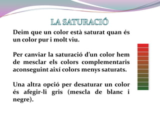 LA SATURACIÓDeim que un color està saturat quan és un color pur i molt viu.Per canviar la saturació d’un color hem de mesclar els colors complementaris aconseguint així colors menys saturats. Una altra opció per desaturar un color és afegir-li gris (mescla de blanc i negre).