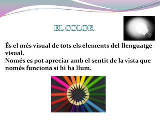 EL COLORÉs el més visual de tots els elements del llenguatge visual.Només es pot apreciar amb el sentit de la vista que només funciona si hi ha llum.