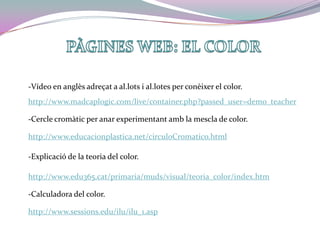PÀGINES WEB: EL COLOR -Vídeo en anglès adreçat a al.lots i al.lotes per conèixer el color.http://www.madcaplogic.com/live/container.php?passed_user=demo_teacher-Cercle cromàtic per anar experimentant amb la mescla de color.http://www.educacionplastica.net/circuloCromatico.html-Explicació de la teoria del color.http://www.edu365.cat/primaria/muds/visual/teoria_color/index.htm-Calculadora del color.http://www.sessions.edu/ilu/ilu_1.asp