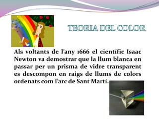 TEORIA DEL COLORAls voltants de l’any 1666 el científic Isaac Newton va demostrar que la llum blanca en passar per un prisma de vidre transparent es descompon en raigs de llums de colors ordenats com l’arc de Sant Martí.