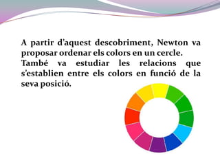 A partir d’aquest descobriment, Newton va proposar ordenar els colors en un cercle.També va estudiar les relacions que s’establien entre els colors en funció de la seva posició.