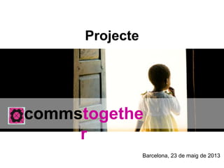Projecte
commstogether
Barcelona, 23 de maig de 2013
 