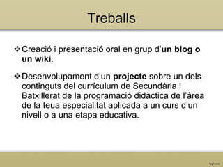 Treballs Creació i presentació oral en grup  d’ un blog o un wiki . Desenvolupament d’un  projecte  sobre un dels continguts del currículum de Secundària i Batxillerat  de la programació didàctica de l’àrea de la teua especialitat aplicada a un curs d’un nivell o a una etapa educativa .  