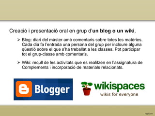 Creació i presentació oral en grup  d’ un blog o un wiki . Blog: diari del màster amb comentaris sobre totes les matèries. Cada dia fa l’entrada una persona del grup per incloure alguna qüestió sobre el que s’ha treballat a les classes. Pot participar tot el grup-classe amb comentaris. Wiki: recull de les activitats que es realitzen en l’assignatura de Complements i incorporació de materials relacionats. 