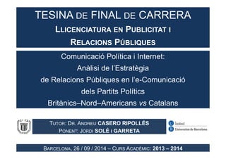 TESINA DE FINAL DE CARRERA 
LLICENCIATURA EN PUBLICITAT I 
RELACIONS PÚBLIQUES 
Comunicació Política i Internet: 
Anàlisi de l’Estratègia 
de Relacions Públiques en l’e-Comunicació 
dels Partits Polítics 
Britànics–Nord–Americans vs Catalans 
TUTOR: DR. ANDREU CASERO RIPOLLÉS 
PONENT: JORDI SOLÉ I GARRETA 
BARCELONA, 26 / 09 / 2014 – CURS ACADÈMIC: 2013 – 2014 
 