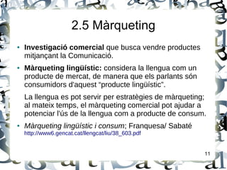 2.5 Màrqueting
● Investigació comercial que busca vendre productes
mitjançant la Comunicació.
● Màrqueting lingüístic: considera la llengua com un
producte de mercat, de manera que els parlants són
consumidors d'aquest “producte lingüístic”.
La llengua es pot servir per estratègies de màrqueting;
al mateix temps, el màrqueting comercial pot ajudar a
potenciar l'ús de la llengua com a producte de consum.
● Màrqueting lingüístic i consum; Franquesa/ Sabaté
http://www6.gencat.cat/llengcat/liu/38_603.pdf
11
 