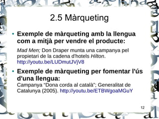 2.5 Màrqueting
● Exemple de màrqueting amb la llengua
com a mitjà per vendre el producte:
Mad Men; Don Draper munta una campanya pel
propietari de la cadena d'hotels Hilton.
http://youtu.be/LUDmutJVjV8
● Exemple de màrqueting per fomentar l'ús
d'una llengua:
Campanya “Dona corda al català”; Generalitat de
Catalunya (2005). http://youtu.be/ETBWgoaMGuY
12
 