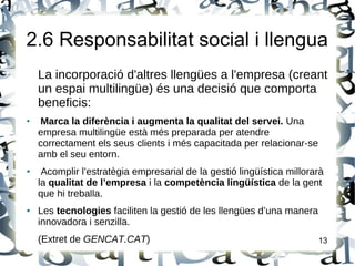 2.6 Responsabilitat social i llengua
La incorporació d'altres llengües a l'empresa (creant
un espai multilingüe) és una decisió que comporta
beneficis:
●
Marca la diferència i augmenta la qualitat del servei. Una
empresa multilingüe està més preparada per atendre
correctament els seus clients i més capacitada per relacionar-se
amb el seu entorn.
● Acomplir l’estratègia empresarial de la gestió lingüística millorarà
la qualitat de l’empresa i la competència lingüística de la gent
que hi treballa.
● Les tecnologies faciliten la gestió de les llengües d’una manera
innovadora i senzilla.
(Extret de GENCAT.CAT) 13
 