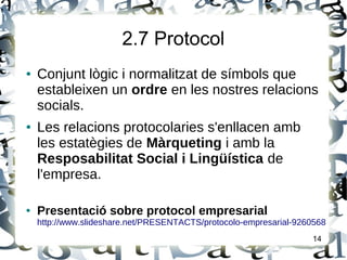 2.7 Protocol
● Conjunt lògic i normalitzat de símbols que
estableixen un ordre en les nostres relacions
socials.
● Les relacions protocolaries s'enllacen amb
les estatègies de Màrqueting i amb la
Resposabilitat Social i Lingüística de
l'empresa.
● Presentació sobre protocol empresarial
http://www.slideshare.net/PRESENTACTS/protocolo-empresarial-9260568
14
 