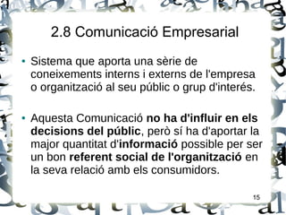 2.8 Comunicació Empresarial
● Sistema que aporta una sèrie de
coneixements interns i externs de l'empresa
o organització al seu públic o grup d'interés.
● Aquesta Comunicació no ha d'influir en els
decisions del públic, però sí ha d'aportar la
major quantitat d'informació possible per ser
un bon referent social de l'organització en
la seva relació amb els consumidors.
15
 