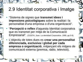 2.9 Identitat corporativa i Imatge
● “Sistema de signes que transmet idees i
impresions psicològiques sobre la realitat i la
personalitat d'una empresa o d'una organització”.
● “Percepció o reflex d'aquesta Identitat corporativa
que es transmet per mitjà de la Comunicació
Empresarial”. (COSTA, Joan. La identidad Corporativa. 1990, pp.5-9).
● L'objectiu de totes dues es crear una personalitat
diferenciada, exclusiva i global per cada
empresa o organització, mitjançant els mitjans de
comunicació externa (premsa, ràdio, televisió).
16
 