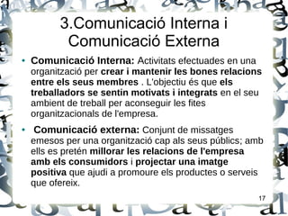 3.Comunicació Interna i
Comunicació Externa
● Comunicació Interna: Activitats efectuades en una
organització per crear i mantenir les bones relacions
entre els seus membres . L'objectiu és que els
treballadors se sentin motivats i integrats en el seu
ambient de treball per aconseguir les fites
organitzacionals de l'empresa.
● Comunicació externa: Conjunt de missatges
emesos per una organització cap als seus públics; amb
ells es pretén millorar les relacions de l'empresa
amb els consumidors i projectar una imatge
positiva que ajudi a promoure els productes o serveis
que ofereix.
17
 