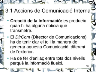 3.1 Accions de Comunicació Interna
● Creació de la Informació: es produeix
quan hi ha alguna noticia que
transmetre.
● El DirCom (Director de Comunicacions)
ha de tenir clar el to i la manera de
generar aquesta Comunicació, diferent
de l'exterior.
● Ha de fer d'enllaç entre tots dos nivells
perquè la informació flueixi.
18
 