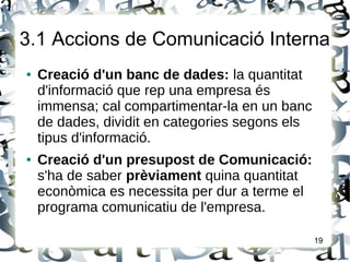 3.1 Accions de Comunicació Interna
● Creació d'un banc de dades: la quantitat
d'informació que rep una empresa és
immensa; cal compartimentar-la en un banc
de dades, dividit en categories segons els
tipus d'informació.
● Creació d'un presupost de Comunicació:
s'ha de saber prèviament quina quantitat
econòmica es necessita per dur a terme el
programa comunicatiu de l'empresa.
19
 