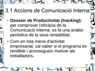 3.1 Accions de Comunicació Interna
● Dossier de Productivitat (tracking):
per comprovar l'eficàcia de la
Comunicació Interna, es fa una anàlisi
periòdica de la seva rentabilitat.
● Com en tota mena d'activitat
empresarial, cal saber si el programa és
rendible i aconsegueix motivar als
treballadors.
20
 