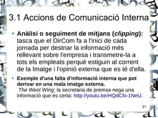 3.1 Accions de Comunicació Interna
● Anàlisi o seguiment de mitjans (clipping):
tasca que el DirCom fa a l'inici de cada
jornada per destriar la informació més
rellevant sobre l'empresa i transmetre-la a
tots els empleats perquè estiguin al corrent
de la Imatge i l'opinió externa que es té d'ella.
● Exemple d'una falta d'informació interna que pot
derivar en una mala imatge externa.
The West Wing; la secretària de premsa nega una
informació que és certa: http://youtu.be/HQdCfx-1NeU.
21
 