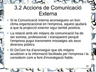 3.2 Accions de Comunicació
Externa
● Si la Comunicació Interna aconsegueix un bon
clima organitzacional en l'empresa, aquest ajudarà
a que la projecció exterior sigui també positiva.
● La relació amb els mitjans de comunicació ha de
ser estreta, professional i transparent perquè
l'empresa pugui transmetre missatges als seus
diversos públics.
● El DirCom ha d'aconseguir que els mitjans
acudeixin a la informació facilitada per l'empresa i la
considerin com a font d'investigació fiable.
22
 