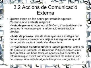 3.2 Accions de Comunicació
Externa
● Quines eines es fan servir per establir aquesta
Comunicació amb els mitjans?
- Nota de premsa: la genera el DirCom; s'ha de deixar clar
quina és la noticia perquè la informació resulti ràpida i
precisa.
- Roda de premsa: s'ha de dissenyar una estratègia per
dur-la a terme, convocar els mitjans i assegurar-se que el
tema que es tractarà queda clar d'avantmà.
- Organització d'esdeveniments i actes públics: actes en
els quals els Protocol i les Relacions Púliques són crucials:
si es realitza una bona tasca en aquests dos aspectes, la
Informació que es vol transmetre arribarà als mitjans; sinó,
derivarà en una mala Imatge de l'empresa o organització.
23
 