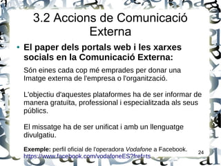 3.2 Accions de Comunicació
Externa
● El paper dels portals web i les xarxes
socials en la Comunicació Externa:
Són eines cada cop mé emprades per donar una
Imatge externa de l'empresa o l'organització.
L'objectiu d'aquestes plataformes ha de ser informar de
manera gratuïta, professional i especialitzada als seus
públics.
El missatge ha de ser unificat i amb un llenguatge
divulgatiu.
Exemple: perfil oficial de l'operadora Vodafone a Facebook.
https://www.facebook.com/vodafoneES?fref=ts
24
 