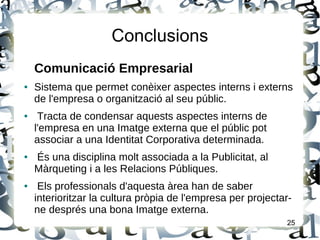 Conclusions
Comunicació Empresarial
● Sistema que permet conèixer aspectes interns i externs
de l'empresa o organització al seu públic.
● Tracta de condensar aquests aspectes interns de
l'empresa en una Imatge externa que el públic pot
associar a una Identitat Corporativa determinada.
● És una disciplina molt associada a la Publicitat, al
Màrqueting i a les Relacions Públiques.
● Els professionals d'aquesta àrea han de saber
interioritzar la cultura pròpia de l'empresa per projectar-
ne després una bona Imatge externa.
25
 
