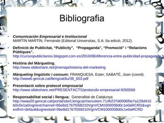 Bibliografia
● Comunicación Empresarial e Institucional
MARTÍN MARTÍN, Fernando (Editorial Universitas, S.A; 6a edició, 2012).
● Definició de Publicitat, “Publicity”, “Propaganda”, “Promoció” i “Relacions
Públiques”.
http://cursospublicitarios.blogspot.com.es/2010/08/diferencia-entre-publicidad-propaganda.ht
● Història del Màrqueting.
http://www.slideshare.net/jimenaja/historia-del-marketing
● Màrqueting lingüístic i consum; FRANQUESA, Ester; SABATÉ, Joan (coord).
http://www6.gencat.cat/llengcat/liu/38_603.pdf
● Presentació sobre protocol empresarial
http://www.slideshare.net/PRESENTACTS/protocolo-empresarial-9260568
● Responsabilitat social i llengua; Generalitat de Catalunya
http://www20.gencat.cat/portal/site/Llengcat/menuitem.7146237d0006f0e7a129d410
b0c0e1a0/vgnextchannel=06e8d1767f268210VgnVCM1000008d0c1e0aRCRD&vgn
extfmt=default&vgnextoid=06e8d1767f268210VgnVCM1000008d0c1e0aRCRD
 