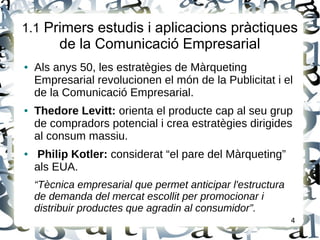 1.1 Primers estudis i aplicacions pràctiques
de la Comunicació Empresarial
● Als anys 50, les estratègies de Màrqueting
Empresarial revolucionen el món de la Publicitat i el
de la Comunicació Empresarial.
● Thedore Levitt: orienta el producte cap al seu grup
de compradors potencial i crea estratègies dirigides
al consum massiu.
● Philip Kotler: considerat “el pare del Màrqueting”
als EUA.
“Tècnica empresarial que permet anticipar l'estructura
de demanda del mercat escollit per promocionar i
distribuir productes que agradin al consumidor”.
4
 