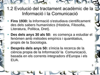 1.2 Evolució del tractament acadèmic de la
Informació i la Comunicació
● Fins 1930: la Informació s'estudiava científicament
des dels sabers humanístics (Història, Filosofia,
Literatura, Política, Dret).
● Des dels anys 30 als 50: es comença a estudiar el
fenòmen amb mètodes empírics i quantitatius,
propis de la Sociologia.
● Després dels anys 50: s'inicia la recerca de la
ciència propia de la Informació/ la Comunicació,
basada en els corrents integradors d'Europa i els
EUA.
5
 