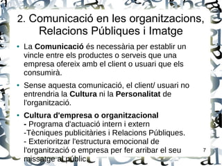 2. Comunicació en les organitzacions,
Relacions Públiques i Imatge
● La Comunicació és necessària per establir un
vincle entre els productes o serveis que una
empresa ofereix amb el client o usuari que els
consumirà.
● Sense aquesta comunicació, el client/ usuari no
entrendria la Cultura ni la Personalitat de
l'organització.
● Cultura d'empresa o organitzacional
- Programa d'actuació intern i extern
-Tècniques publicitàries i Relacions Públiques.
- Exterioritzar l'estructura emocional de
l'organització o empresa per fer arribar el seu
missatge al públic.
7
 