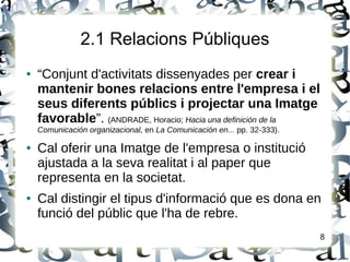 2.1 Relacions Públiques
● “Conjunt d'activitats dissenyades per crear i
mantenir bones relacions entre l'empresa i el
seus diferents públics i projectar una Imatge
favorable”. (ANDRADE, Horacio; Hacia una definición de la
Comunicación organizacional, en La Comunicación en... pp. 32-333).
● Cal oferir una Imatge de l'empresa o institució
ajustada a la seva realitat i al paper que
representa en la societat.
● Cal distingir el tipus d'informació que es dona en
funció del públic que l'ha de rebre.
8
 