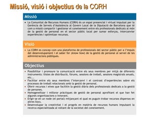 Missió, visióMissió, visió ii objectiusobjectius de lade la CORHCORH
Missió
• La Comunitat de Recursos Humans (CORH) és un espai presencial i virtual impulsat per la
Gerència de Serveis d’Assistència al Govern Local de la Diputació de Barcelona que té
com a missió compartir i gestionar el coneixement entre els professionals dedicats al món
de la gestió de personal en el sector públic local per sumar esforços, intercanviar
experiències i optimitzar recursos.
Visió
• La CORH es concep com una plataforma de professionals del sector públic per a l’impuls
del desenvolupament i el saber fer (know how) de la gestió de personal al servei de les
administracions públiques.
Objectius
• Possibilitar i promoure la comunicació entre els seus membres per mitjà de diferents
instruments: llistes de distribució, fòrums, sessions de treball, sessions magistrals anuals,
etc...
• Facilitar entre els seus membres l’intercanvi i el contrast d’experiències sobre els
processos de treball relacionats amb la gestió de personal.
• Oferir recursos i eines que facilitin la gestió diària dels professionals dedicats a la gestió
de persones.
• Homogeneïtzar i millorar pràctiques de gestió de personal aprofitant el que han fet
algunes organitzacions o innovant.
• Erigir-se en un node (el portal) mitjançant el qual es puguin trobar recursos dispersos en
altres llocs.
• Desenvolupar la creativitat i el progrés en matèria de recursos humans impulsant la
recerca especialitzada al voltant de la societat del coneixement.
 