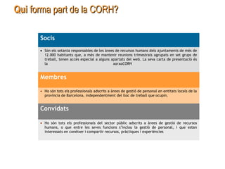QuiQui forma part de la CORH?forma part de la CORH?
Socis
• Són els setanta responsables de les àrees de recursos humans dels ajuntaments de més de
12.000 habitants que, a més de mantenir reunions trimestrals agrupats en set grups de
treball, tenen accés especial a alguns apartats del web. La seva carta de presentació és
la xarxaCORH
Membres
• Ho són tots els professionals adscrits a àrees de gestió de personal en entitats locals de la
província de Barcelona, independentment del lloc de treball que ocupin.
Convidats
• Ho són tots els professionals del sector públic adscrits a àrees de gestió de recursos
humans, o que entre les seves funcions s’inclou la gestió de personal, i que estan
interessats en conèixer i compartir recursos, pràctiques i experiències
 