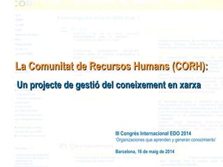 III Congrés Internacional EDO 2014
‘Organizaciones que aprenden y generan conocimiento’
Barcelona, 16 de maig de 2014
La Comunitat de Recursos Humans (CORH):La Comunitat de Recursos Humans (CORH):
Un projecte de gestió del coneixement en xarxaUn projecte de gestió del coneixement en xarxa
 