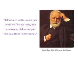 “El futur té molts noms: pels
dèbils és l'inabastable, pels
temerosos, el desconegut;
Pels valents és l'oportunitat.”
Victor Hugo (1802-1885), novel·lista francès
 