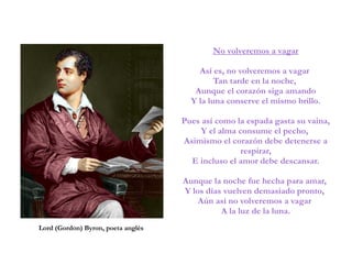 No volveremos a vagar
Así es, no volveremos a vagar
Tan tarde en la noche,
Aunque el corazón siga amando
Y la luna conserve el mismo brillo.
Pues así como la espada gasta su vaina,
Y el alma consume el pecho,
Asimismo el corazón debe detenerse a
respirar,
E incluso el amor debe descansar.
Aunque la noche fue hecha para amar,
Y los días vuelven demasiado pronto,
Aún así no volveremos a vagar
A la luz de la luna.
Lord (Gordon) Byron, poeta anglès
 