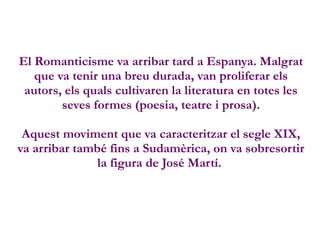 El Romanticisme va arribar tard a Espanya. Malgrat
que va tenir una breu durada, van proliferar els
autors, els quals cultivaren la literatura en totes les
seves formes (poesia, teatre i prosa).
Aquest moviment que va caracteritzar el segle XIX,
va arribar també fins a Sudamèrica, on va sobresortir
la figura de José Martí.
 