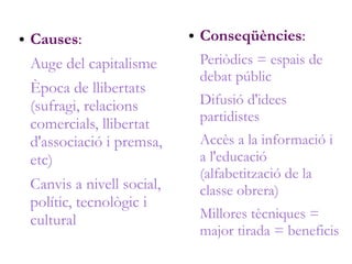● Causes:
Auge del capitalisme
Època de llibertats
(sufragi, relacions
comercials, llibertat
d'associació i premsa,
etc)
Canvis a nivell social,
polític, tecnològic i
cultural
● Conseqüències:
Periòdics = espais de
debat públic
Difusió d'idees
partidistes
Accès a la informació i
a l'educació
(alfabetització de la
classe obrera)
Millores tècniques =
major tirada = beneficis
 