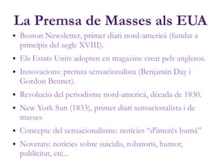 La Premsa de Masses als EUA
● Boston Newsletter, primer diari nord-americà (fundat a
principis del segle XVIII).
● Els Estats Units adopten en magazine creat pels anglesos.
● Innovacions: premsa sensacionalista (Benjamin Day i
Gordon Bennet).
● Revolució del periodisme nord-americà, dècada de 1830.
● New York Sun (1833), primer diari sensacionalista i de
masses
● Concepte del sensacionalisme: notícies “d'interés humà”
● Novetats: notícies sobre suicidis, robatoris, humor,
publicitat, etc...
 
