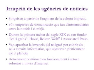 Irrupció de les agències de notícies
● Sorgeixen a partir de l'augment de la cultura impresa.
● Són empreses de comunicació que fan d'intermediàries
entre la notícia i el mitjà.
● Durant la primera meitat del segle XIX es van fundar
“les 4 grans”: Havas, Reuter, Wolff i Associated Press.
● Van aprofitar la invenció del telègraf per cobrir els
seus circuits informatius, que abastaven pràticament
tot el planeta
● Actualment continuen en funcionament i actuen
sobretot a través d'Internet
 