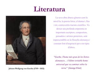 Literatura
Johann Wolfgang von Goethe (1749 – 1832)
La seva obra abarca gèneres com la
novel·la, la poesia lírica, el drama i, fins
i tot, controvertits tractats científics. Va
deixar una profunda empremta en
importants escriptors, compositors,
pensadors i artistes posteriors, sent
imprescindible en la filosofia alemanya i
constant font d'inspiració per a tot tipus
d'obres.
"Goethe, l'home més gran de les lletres
alemanyes... i l'últim veritable home
universal que va caminar sobre la
terra." {George Eliot}
 
