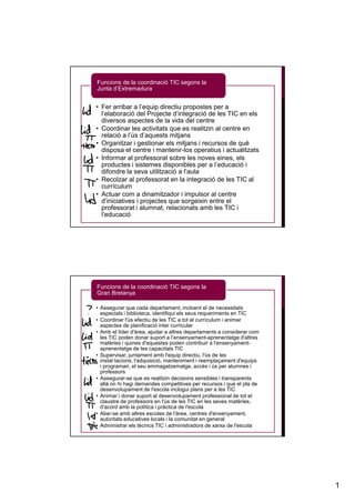 Funcions de la coordinació TIC segons la
Junta d’Extremadura


• Fer arribar a l’equip directiu propostes per a
  l’elaboració del Projecte d’integració de les TIC en els
  diversos aspectes de la vida del centre
• Coordinar les activitats que es realitzin al centre en
  relació a l’ús d’aquests mitjans
• Organitzar i gestionar els mitjans i recursos de què
  disposa el centre i mantenir-los operatius i actualitzats
• Informar al professorat sobre les noves eines, els
  productes i sistemes disponibles per a l’educació i
  difondre la seva utilització a l’aula
• Recolzar al professorat en la integració de les TIC al
  currículum
• Actuar com a dinamitzador i impulsor al centre
  d’iniciatives i projectes que sorgeixin entre el
  professorat i alumnat, relacionats amb les TIC i
  l’educació




Funcions de la coordinació TIC segons la
Gran Bretanya

• Assegurar que cada departament, incloent el de necessitats
  especials i biblioteca, identifiqui els seus requeriments en TIC
• Coordinar l'ús efectiu de les TIC a tot el currículum i animar
  aspectes de planificació inter curricular
• Amb el líder d'àrea, ajudar a altres departaments a considerar com
  les TIC poden donar suport a l’ensenyament-aprenentatge d'altres
  matèries i quines d'aquestes poden contribuir a l'ensenyament-
  aprenentatge de les capacitats TIC
• Supervisar, juntament amb l'equip directiu, l'ús de les
  instal·lacions, l'adquisició, manteniment i reemplaçament d'equips
  i programari, el seu emmagatzematge, accés i ús per alumnes i
  professors
• Assegurar-se que es realitzin decisions sensibles i transparents
  allà on hi hagi demandes competitives per recursos i que el pla de
  desenvolupament de l'escola inclogui plans per a les TIC
• Animar i donar suport al desenvolupament professional de tot el
  claustre de professors en l'ús de les TIC en les seves matèries,
  d'acord amb la política i pràctica de l'escola
• Aliar-se amb altres escoles de l'àrea, centres d'ensenyament,
  autoritats educatives locals i la comunitat en general
• Administrar els tècnics TIC i administradors de xarxa de l'escola




                                                                       1
 