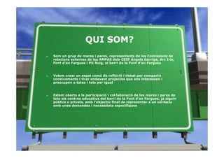 QUI SOM?
»   Som un grup de mares i pares, representants de les Comissions de
    relacions externes de les AMPAS dels CEIP Àngels Garriga, Arc Iris,
    Font d’en Fargues i Pit Roig, al barri de la Font d’en Fargues


»   Volem crear un espai comú de reflexió i debat per compartir
    coneixements i tirar endavant projectes que ens interessen i
    preocupen a totes i tots per igual


»   Estem oberts a la participació i col·laboració de les mares i pares de
    tots els centres educatius del barri de la Font d’en Fargues, ja siguin
    públics o privats, amb l’objectiu final de representar a un col·leciu
    amb unes demandes i necessitats específiques
 