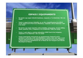 ESPAIS I EQUIPAMENTS
»   No tenim cap espai infantil/ludoteca, respecte a 7 al districte i 50 a la
    ciutat

»   Tenim 1 espai de jocs infantils, en un lloc orogràficament de difícil
    accés (Plaça de la Font de la Mulassa), respecte a 56 al districte i 497
    a la ciutat

»   No tenim cap espai esportiu urbà (cistelles, ping-pong, circuit, bitlles,
    skate, petanca, etc.), respecte a 31 al districte i 258 a la ciutat

»   Tenim 1 pati obert a centres educatius (CEIP Font d’en Fargues),
    respecte a 4 al districte i 18 a la ciutat

»   Tenim importants mancances en equipaments d’atenció socio-
    sanitària i culturals, amb cap biblioteca o centre cívic, tot i que a curt
    termini està previst la recuperació del Casal de la Font d’en Fargues i
    a llarg termini la rehabilitació de la Masia de Can Fargues com Escola
    Municipal de Música
 