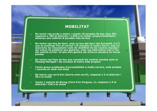 MOBILITAT
»   No tenim cap accés a metro i només 10 parades de bus (bus 39),
    respecte a 186 al districte i 1.828 a la ciutat: proporcionalment,
    almenys ens caldrien 8 parades més de bus

»   No tenim cap bus de barri, amb un bus del barri del Guinardó (117)
    que es prolonga fins al Carmel (19 parades al nostre barri), que no
    soluciona les necessitats reals de mobilitat de les nostres escoles i
    del volum de població que generen, amb cap alternativa real a l’ús
    del vehicle privat i el que això genera als entorns escolars en hores
    puntes

»   No tenim cap línia de bus que connecti les nostres escoles amb el
    Passeig Maragall i els accesos al metro més propers

»   Tenim greus problemes d’accessibilitat a molts carrers, amb escales
    i voreres en molt mal estat

»   No tenim cap carril bici (barris amb carril), respecte a 5 al districte i
    50 a la ciutat

»   Tenim 1 estació de Bicing (Font d’en Fargues, 1), respecte a 9 al
    districte i 418 a la ciutat
 